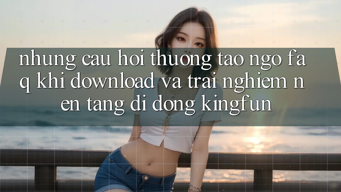 Những Câu Hỏi Thường Tao ngộ (FAQ) Khi Download Và Trải nghiệm Nền tảng di động Kingfun