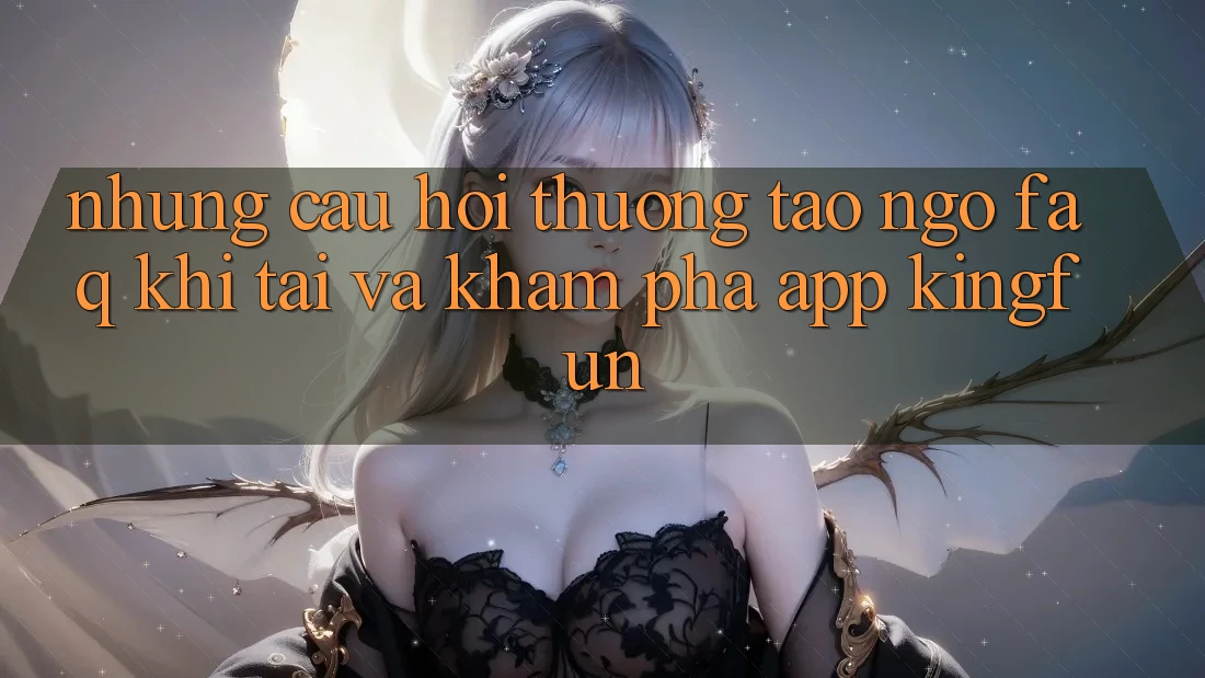 Những Câu Hỏi Thường Tao ngộ (FAQ) Khi Tải Và Khám phá App Kingfun
