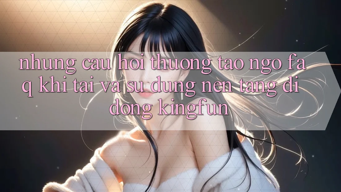 Những Câu Hỏi Thường Tao ngộ (FAQ) Khi Tải Và Sử Dụng Nền tảng di động Kingfun