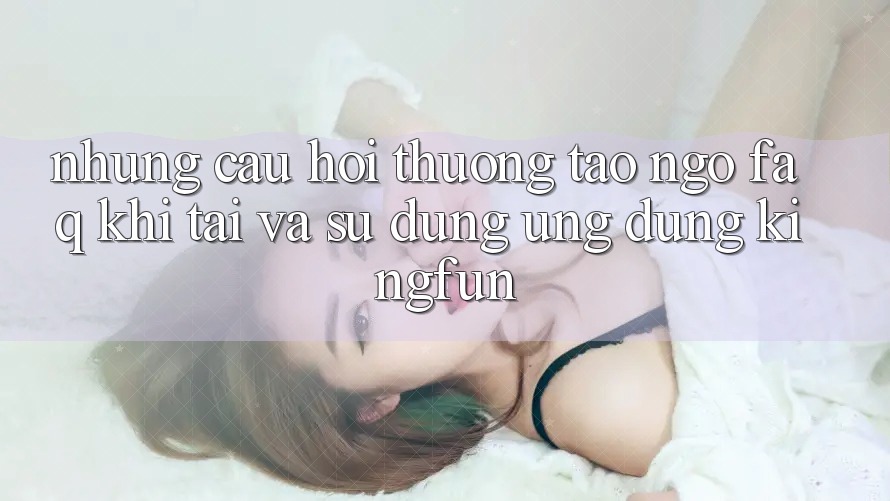 Những Câu Hỏi Thường Tao ngộ (FAQ) Khi Tải Và Sử Dụng Ứng dụng Kingfun
