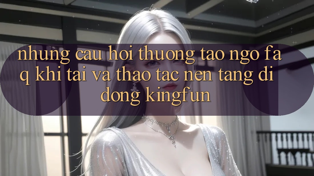 Những Câu Hỏi Thường Tao ngộ (FAQ) Khi Tải Và Thao tác Nền tảng di động Kingfun Những Câu Hỏi Thường Tao ngộ (FAQ) Khi Tải Và Thao tác Nền tảng di động Kingfun