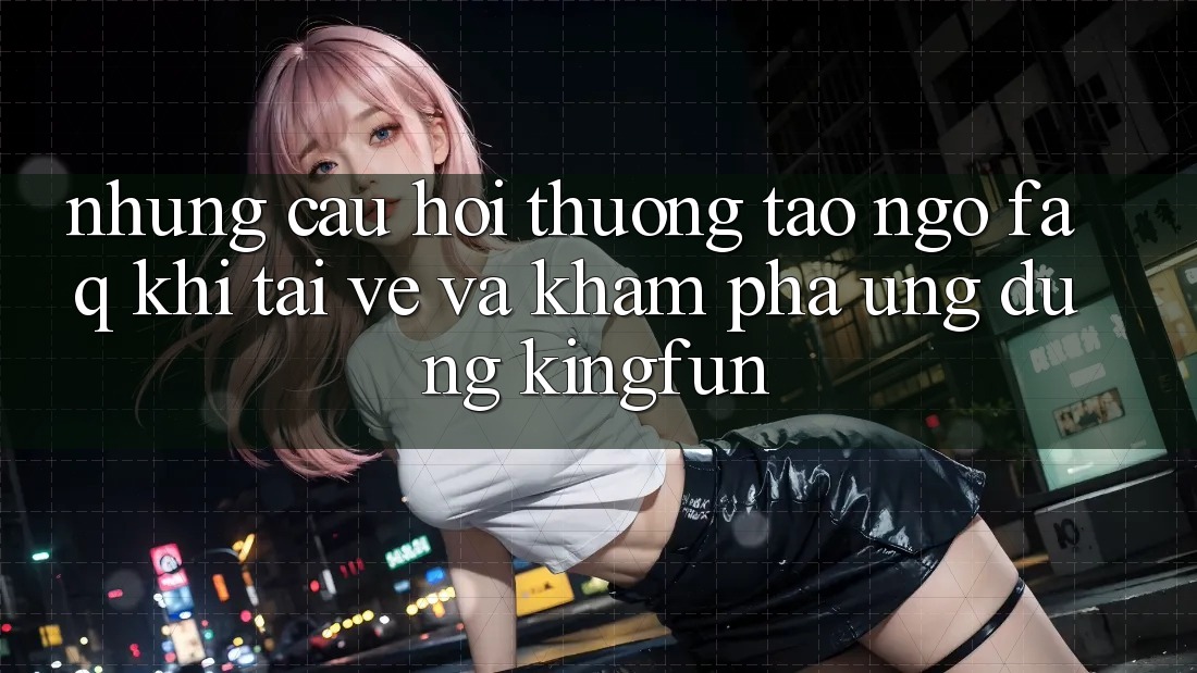 Những Câu Hỏi Thường Tao ngộ (FAQ) Khi Tải về Và Khám phá Ứng dụng Kingfun