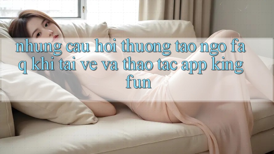 Những Câu Hỏi Thường Tao ngộ (FAQ) Khi Tải về Và Thao tác App Kingfun