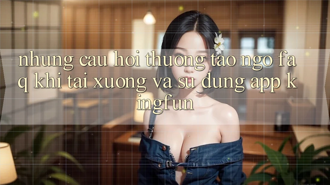 Những Câu Hỏi Thường Tao ngộ (FAQ) Khi Tải xuống Và Sử Dụng App Kingfun