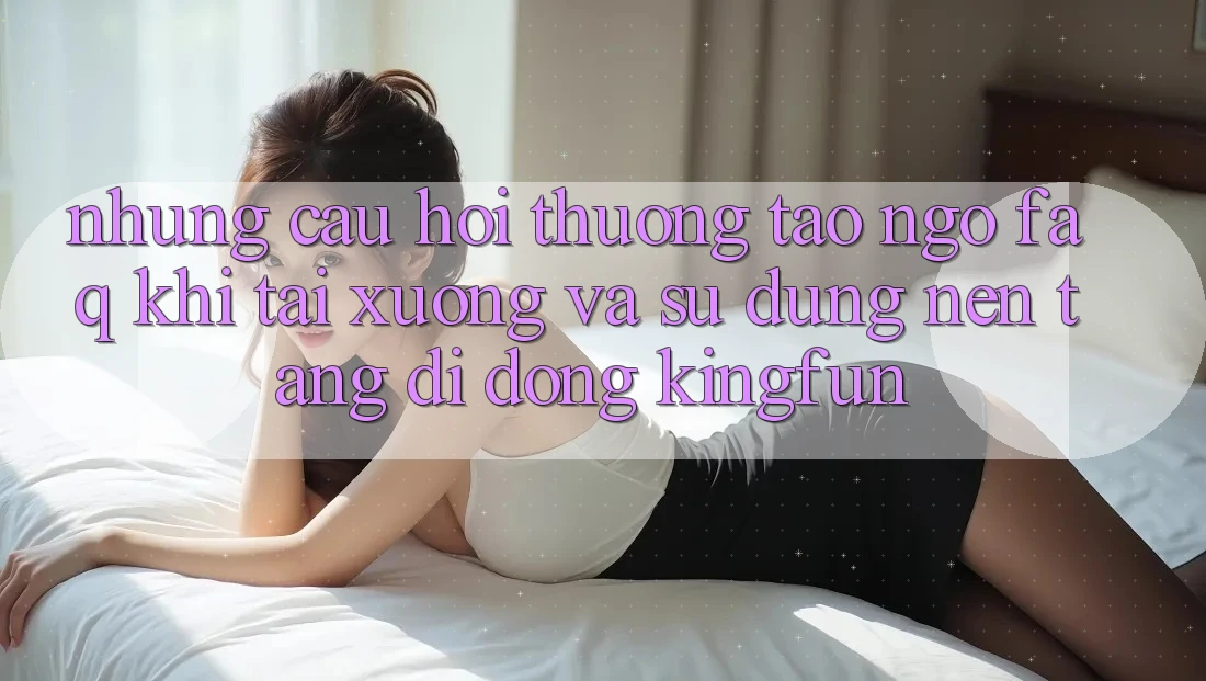 Những Câu Hỏi Thường Tao ngộ (FAQ) Khi Tải xuống Và Sử Dụng Nền tảng di động Kingfun