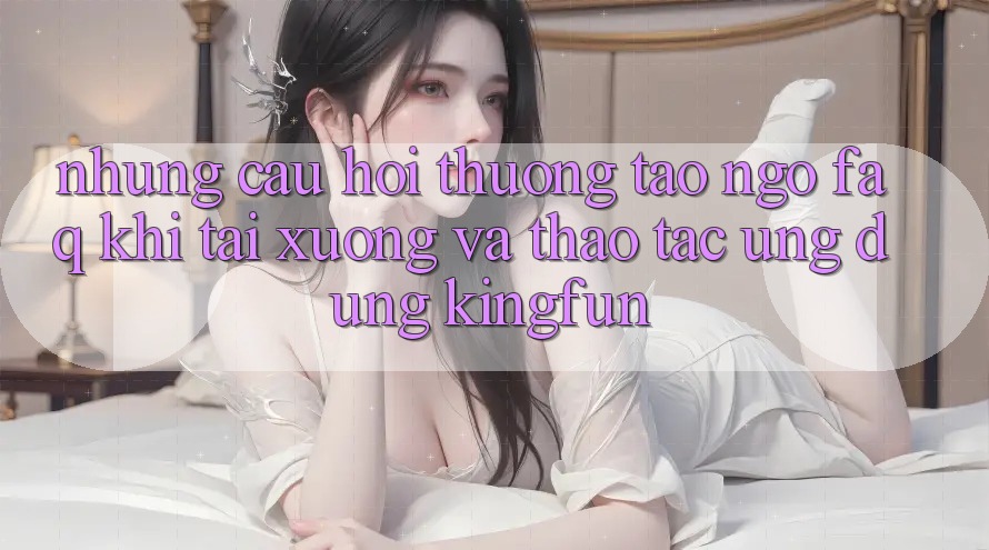 Những Câu Hỏi Thường Tao ngộ (FAQ) Khi Tải xuống Và Thao tác Ứng dụng Kingfun