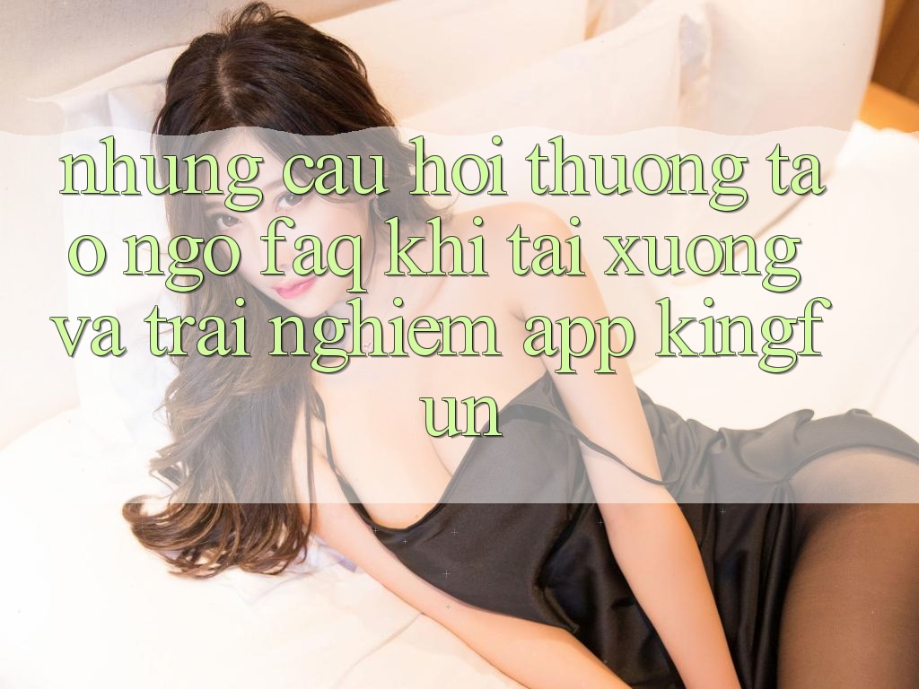 Những Câu Hỏi Thường Tao ngộ (FAQ) Khi Tải xuống Và Trải nghiệm App Kingfun