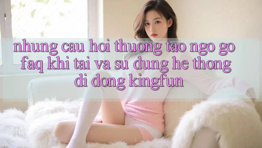 Những Câu Hỏi Thường Tao ngộ gỡ (FAQ) Khi Tải Và Sử Dụng Hệ thống di động Kingfun