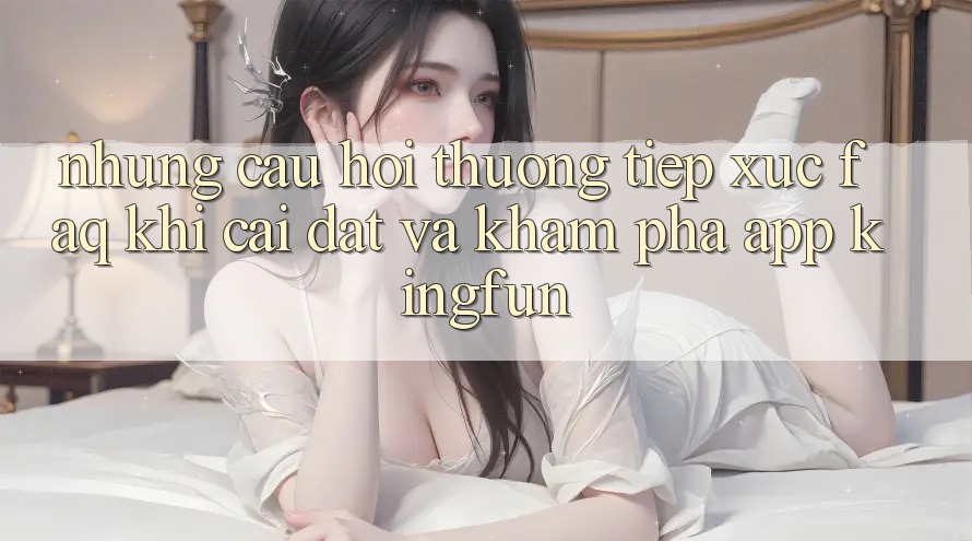 Những Câu Hỏi Thường Tiếp xúc (FAQ) Khi Cài đặt Và Khám phá App Kingfun