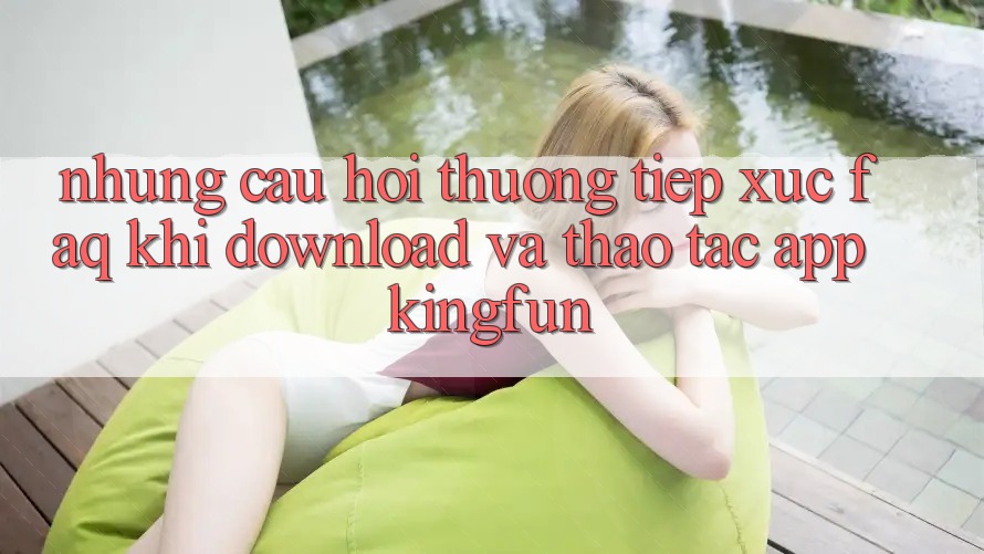Những Câu Hỏi Thường Tiếp xúc (FAQ) Khi Download Và Thao tác App Kingfun Những Câu Hỏi Thường Tiếp xúc (FAQ) Khi Download Và Thao tác App Kingfun