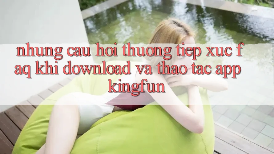 Những Câu Hỏi Thường Tiếp xúc (FAQ) Khi Download Và Thao tác App Kingfun Những Câu Hỏi Thường Tiếp xúc (FAQ) Khi Download Và Thao tác App Kingfun