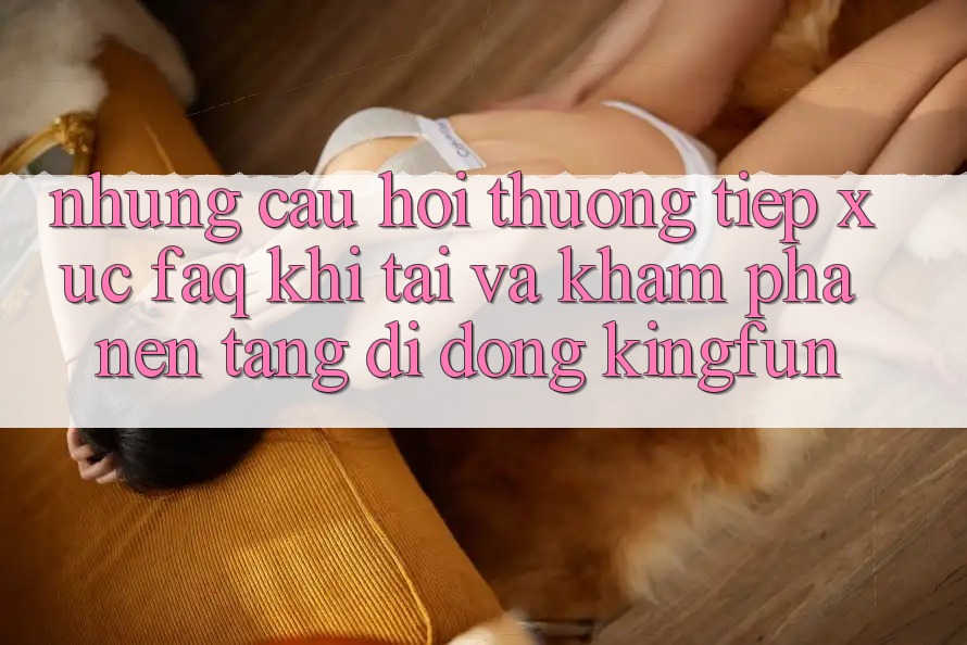 Những Câu Hỏi Thường Tiếp xúc (FAQ) Khi Tải Và Khám phá Nền tảng di động Kingfun Những Câu Hỏi Thường Tiếp xúc (FAQ) Khi Tải Và Khám phá Nền tảng di động Kingfun