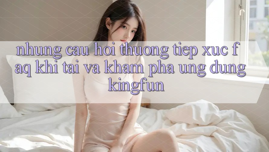 Những Câu Hỏi Thường Tiếp xúc (FAQ) Khi Tải Và Khám phá Ứng dụng Kingfun Những Câu Hỏi Thường Tiếp xúc (FAQ) Khi Tải Và Khám phá Ứng dụng Kingfun