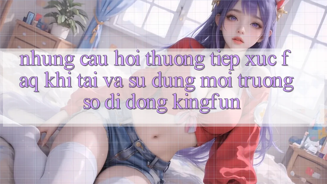 Những Câu Hỏi Thường Tiếp xúc (FAQ) Khi Tải Và Sử Dụng Môi trường số di động Kingfun