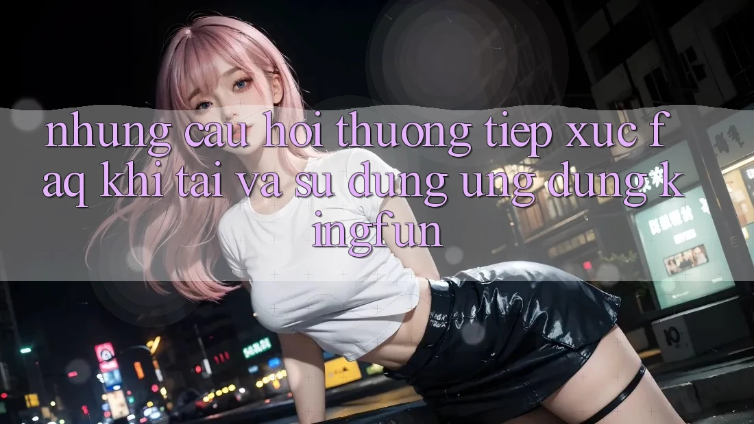 Những Câu Hỏi Thường Tiếp xúc (FAQ) Khi Tải Và Sử Dụng Ứng dụng Kingfun