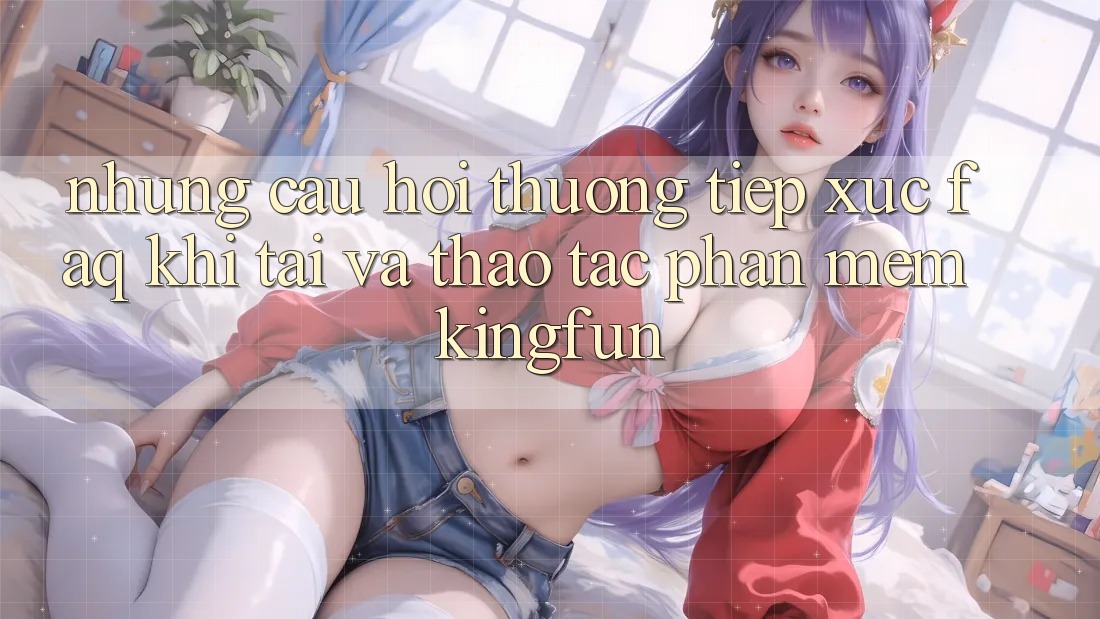 Những Câu Hỏi Thường Tiếp xúc (FAQ) Khi Tải Và Thao tác Phần mềm Kingfun