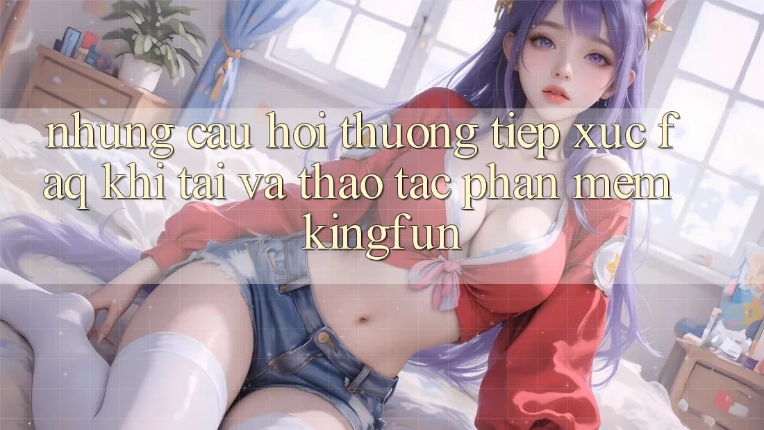 Những Câu Hỏi Thường Tiếp xúc (FAQ) Khi Tải Và Thao tác Phần mềm Kingfun