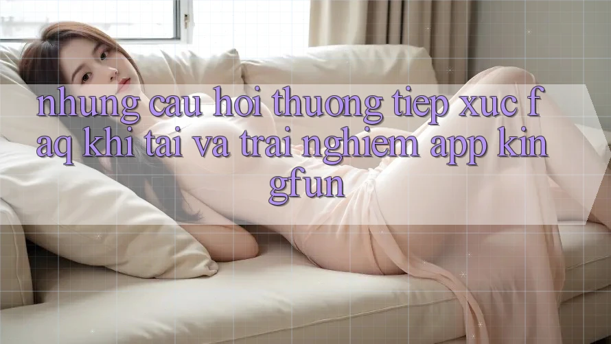 Những Câu Hỏi Thường Tiếp xúc (FAQ) Khi Tải Và Trải nghiệm App Kingfun Những Câu Hỏi Thường Tiếp xúc (FAQ) Khi Tải Và Trải nghiệm App Kingfun