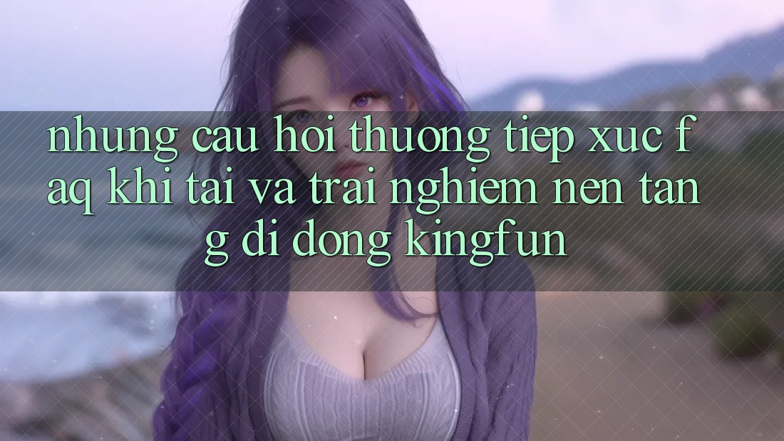 Những Câu Hỏi Thường Tiếp xúc (FAQ) Khi Tải Và Trải nghiệm Nền tảng di động Kingfun