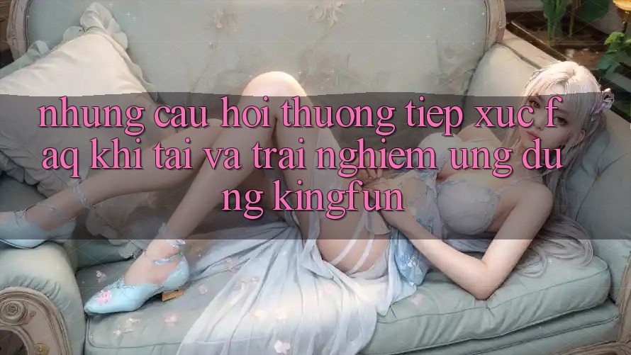 Những Câu Hỏi Thường Tiếp xúc (FAQ) Khi Tải Và Trải nghiệm Ứng dụng Kingfun Những Câu Hỏi Thường Tiếp xúc (FAQ) Khi Tải Và Trải nghiệm Ứng dụng Kingfun