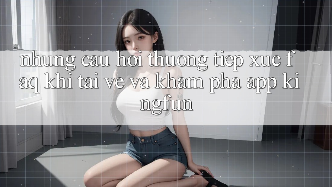 Những Câu Hỏi Thường Tiếp xúc (FAQ) Khi Tải về Và Khám phá App Kingfun Những Câu Hỏi Thường Tiếp xúc (FAQ) Khi Tải về Và Khám phá App Kingfun