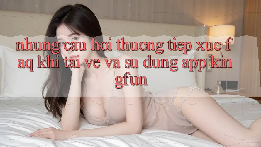Những Câu Hỏi Thường Tiếp xúc (FAQ) Khi Tải về Và Sử Dụng App Kingfun Những Câu Hỏi Thường Tiếp xúc (FAQ) Khi Tải về Và Sử Dụng App Kingfun