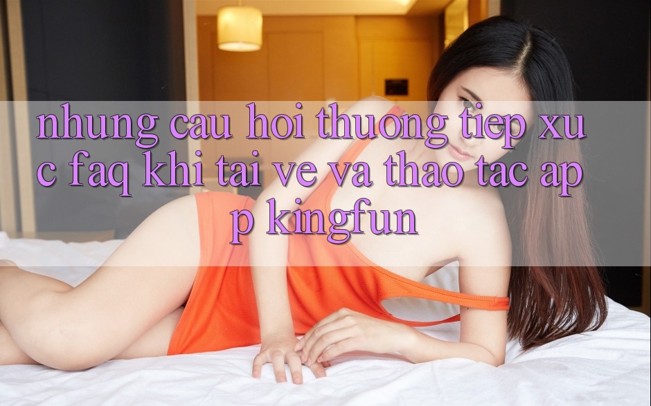 Những Câu Hỏi Thường Tiếp xúc (FAQ) Khi Tải về Và Thao tác App Kingfun