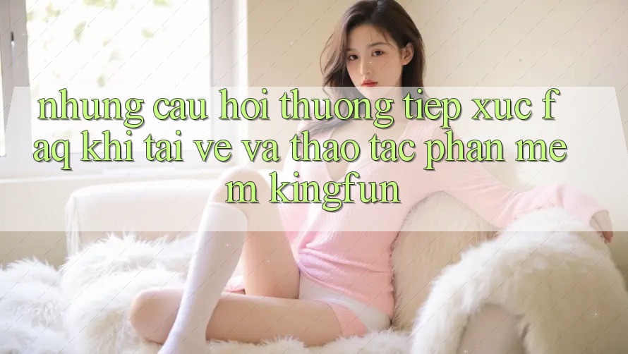 Những Câu Hỏi Thường Tiếp xúc (FAQ) Khi Tải về Và Thao tác Phần mềm Kingfun Những Câu Hỏi Thường Tiếp xúc (FAQ) Khi Tải về Và Thao tác Phần mềm Kingfun