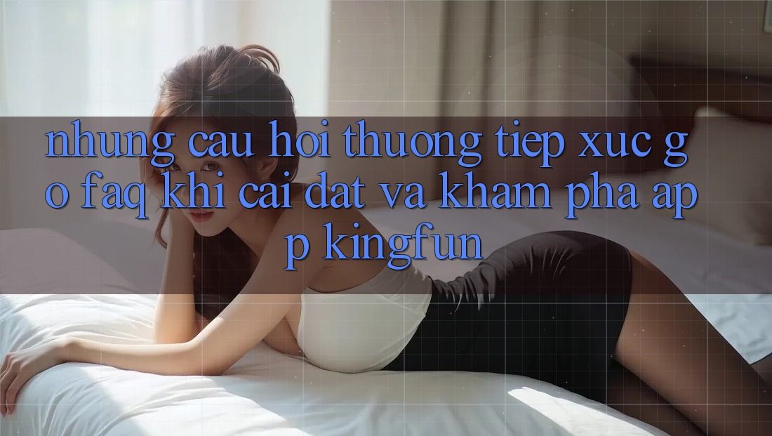Những Câu Hỏi Thường Tiếp xúc gỡ (FAQ) Khi Cài đặt Và Khám phá App Kingfun