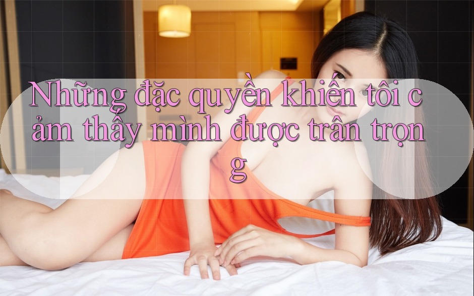 Những đặc quyền khiến tôi cảm thấy mình được trân trọng