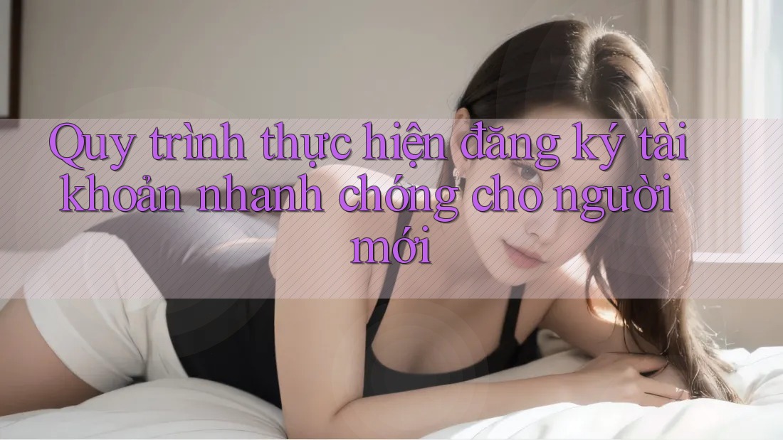 Quy trình thực hiện đăng ký tài khoản nhanh chóng cho người mới