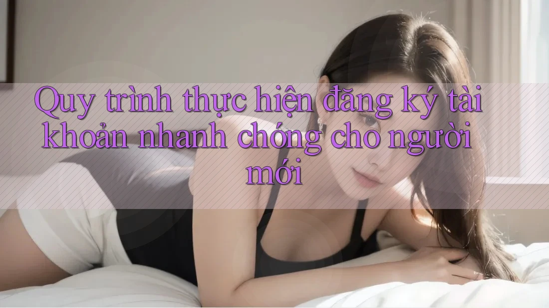 Quy trình thực hiện đăng ký tài khoản nhanh chóng cho người mới Quy trình thực hiện đăng ký tài khoản nhanh chóng cho người mới