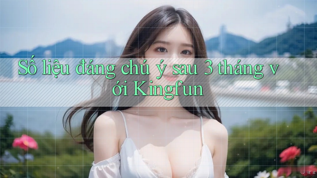 Số liệu đáng chú ý sau 3 tháng với Kingfun Số liệu đáng chú ý sau 3 tháng với Kingfun