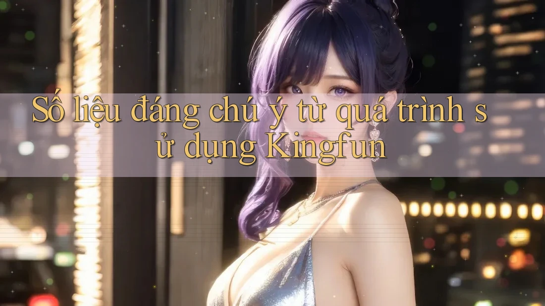 Số liệu đáng chú ý từ quá trình sử dụng Kingfun