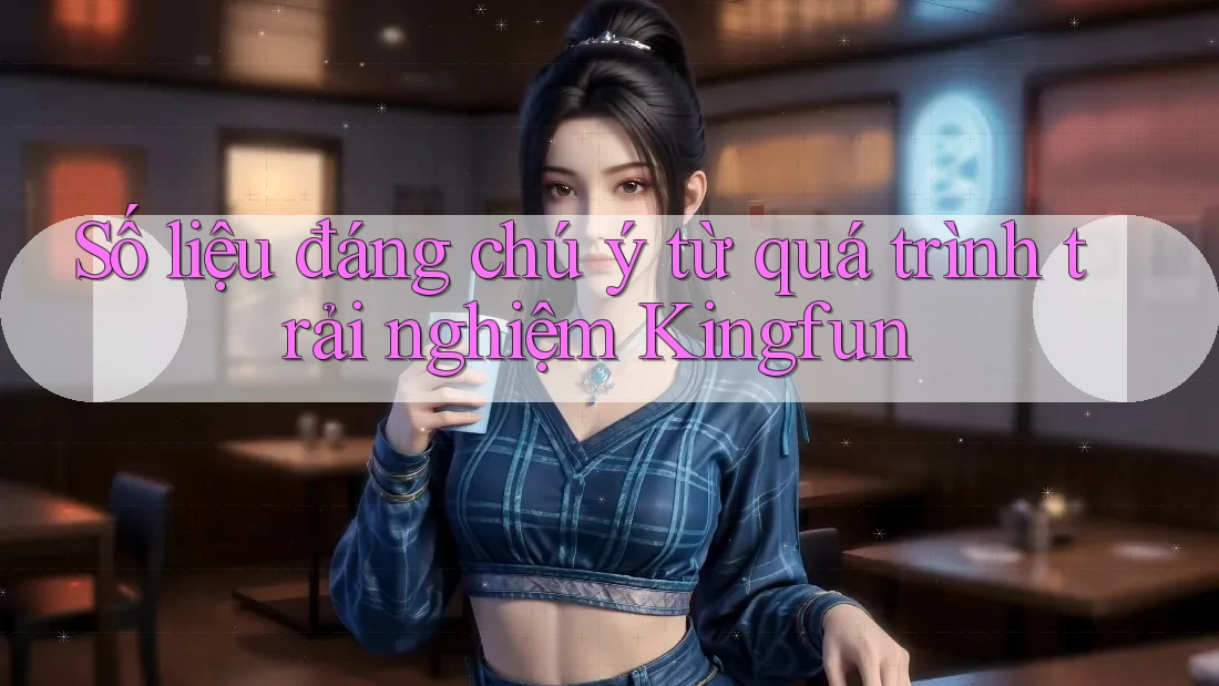 Số liệu đáng chú ý từ quá trình trải nghiệm Kingfun
