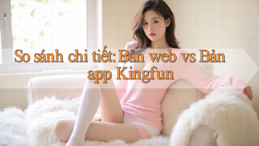 So sánh chi tiết: Bản web vs Bản app Kingfun