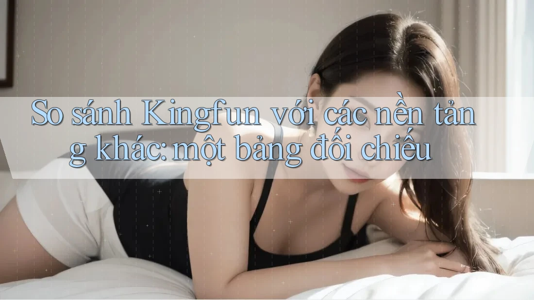 So sánh Kingfun với các nền tảng khác: một bảng đối chiếu