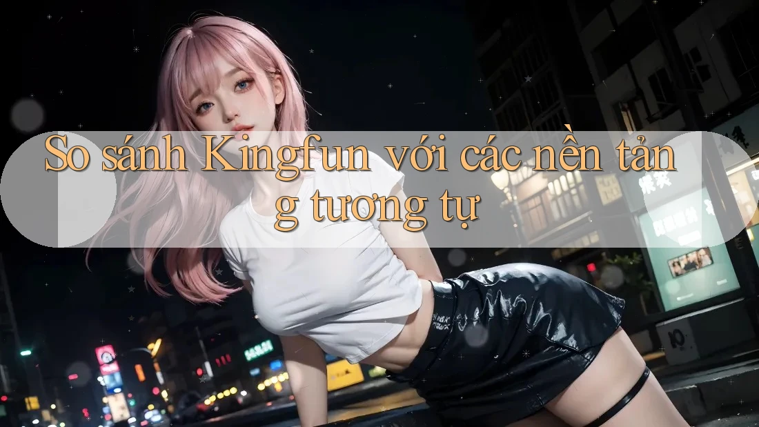 So sánh Kingfun với các nền tảng tương tự