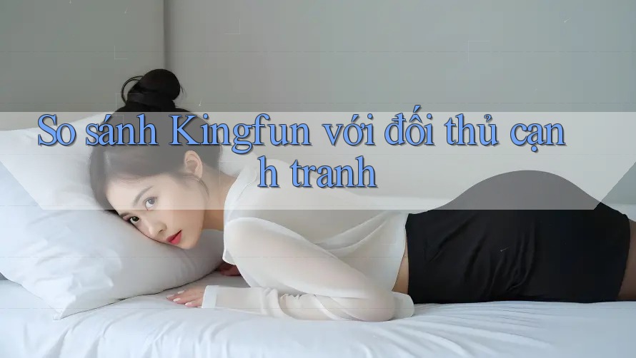 So sánh Kingfun với đối thủ cạnh tranh