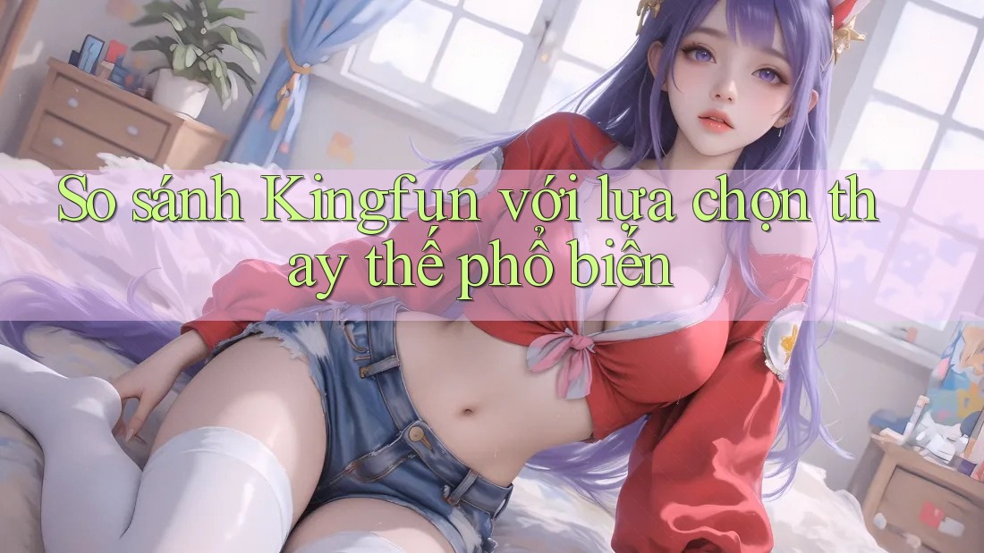 So sánh Kingfun với lựa chọn thay thế phổ biến So sánh Kingfun với lựa chọn thay thế phổ biến