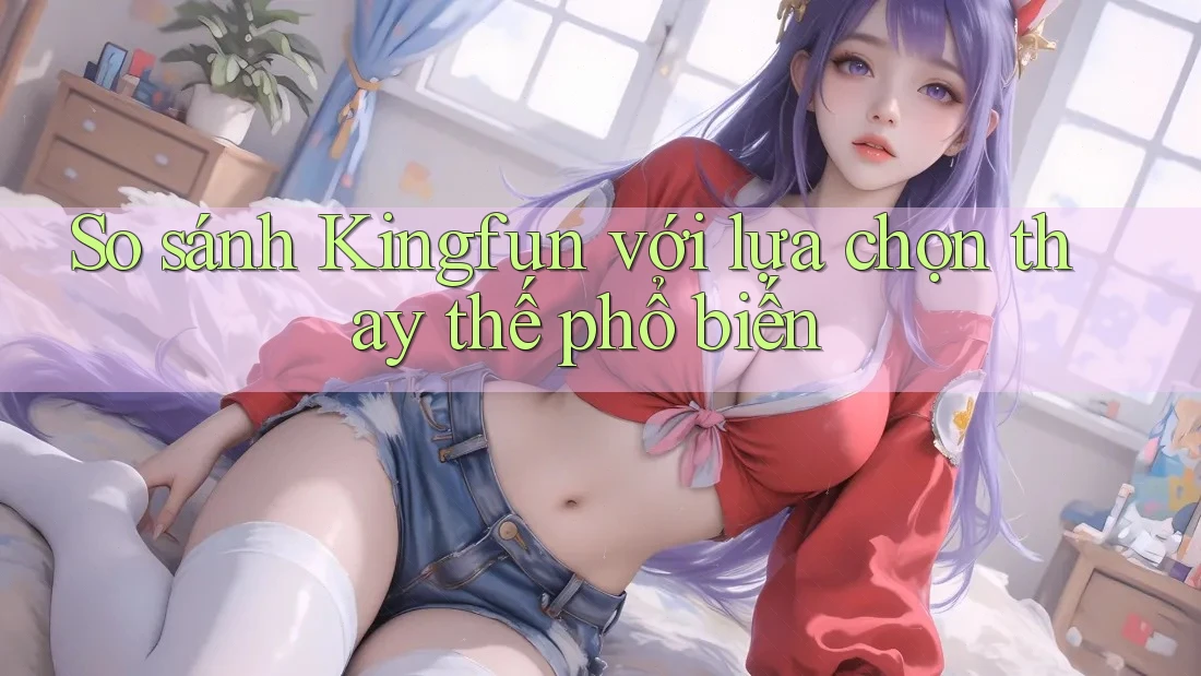 So sánh Kingfun với lựa chọn thay thế phổ biến