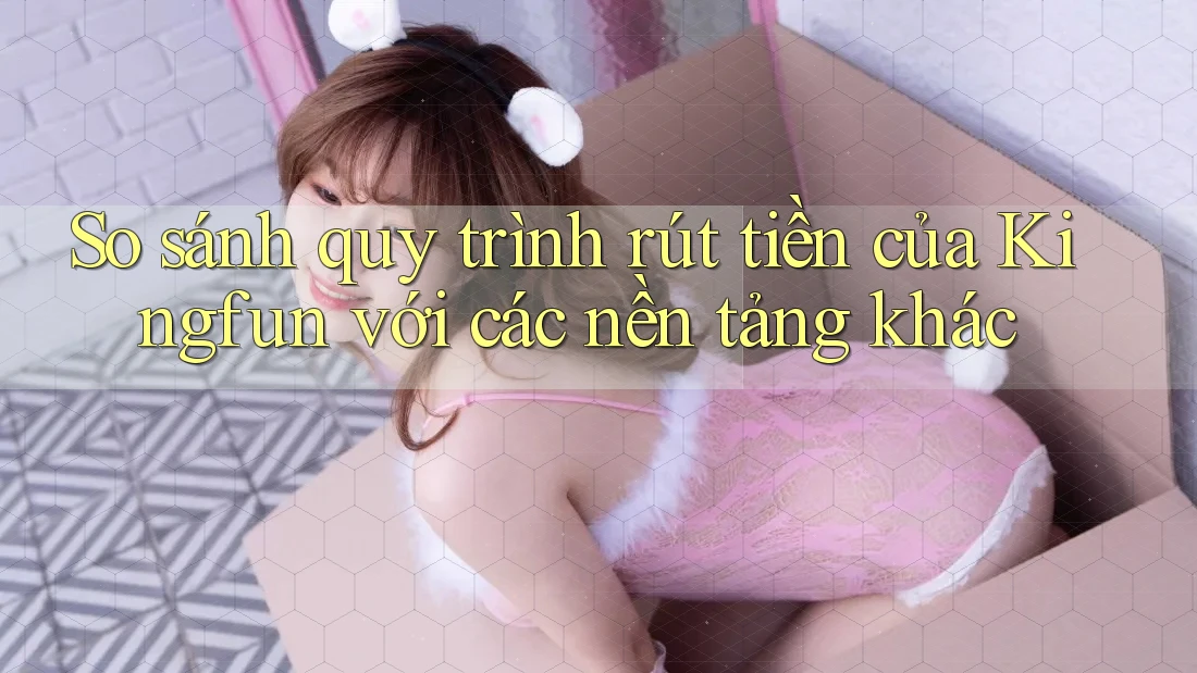 So sánh quy trình rút tiền của Kingfun với các nền tảng khác