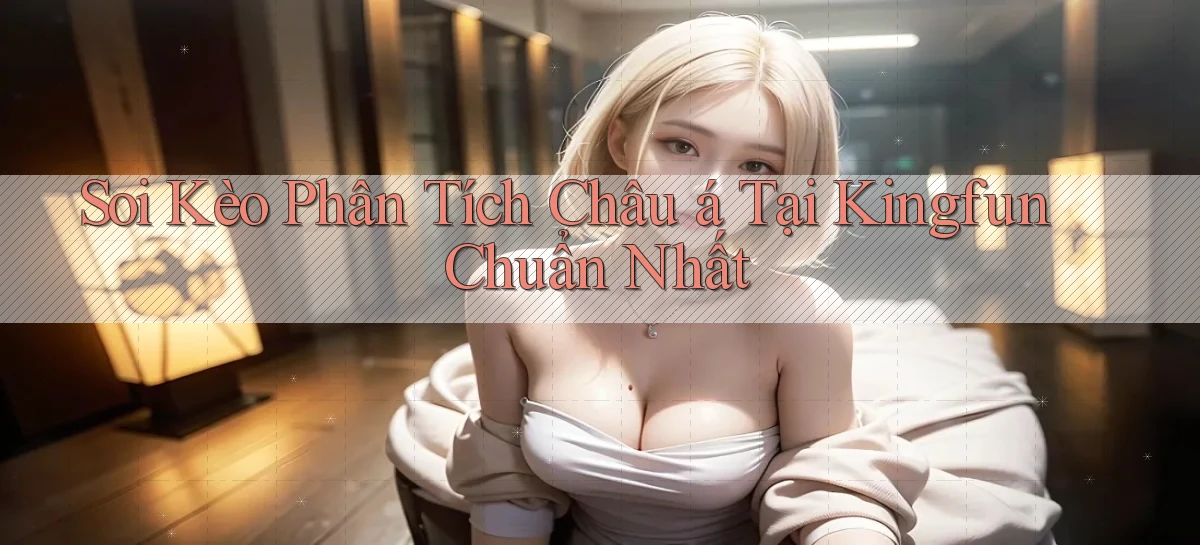 soi kèo phân tích châu á tại kingfun chuẩn nhất