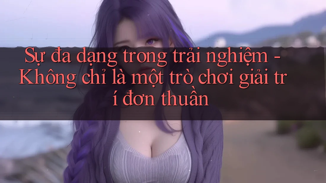 Sự đa dạng trong trải nghiệm - Không chỉ là một trò chơi giải trí đơn thuần