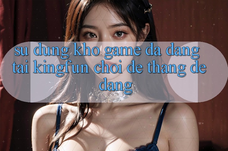 Sử dụng Kho Game Đa Dạng Tại Kingfun – “Chơi Dễ, Thắng Dễ Dàng” Sử dụng Kho Game Đa Dạng Tại Kingfun – “Chơi Dễ, Thắng Dễ Dàng”