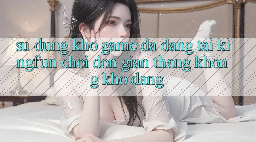 Sử dụng Kho Game Đa Dạng Tại Kingfun – “Chơi Đơn Giản, Thắng Không khó Dàng”