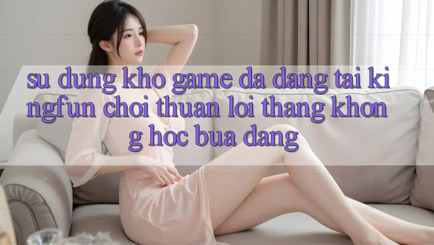 Sử dụng Kho Game Đa Dạng Tại Kingfun – “Chơi Thuận lợi, Thắng Không hóc búa Dàng” Sử dụng Kho Game Đa Dạng Tại Kingfun – “Chơi Thuận lợi, Thắng Không hóc búa Dàng”