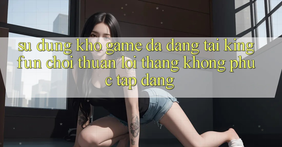 Sử dụng Kho Game Đa Dạng Tại Kingfun – “Chơi Thuận lợi, Thắng Không phức tạp Dàng” Sử dụng Kho Game Đa Dạng Tại Kingfun – “Chơi Thuận lợi, Thắng Không phức tạp Dàng”