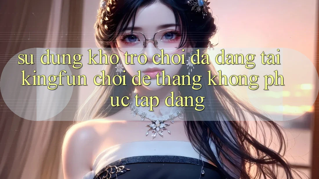Sử dụng Kho Trò chơi Đa Dạng Tại Kingfun – “Chơi Dễ, Thắng Không phức tạp Dàng”