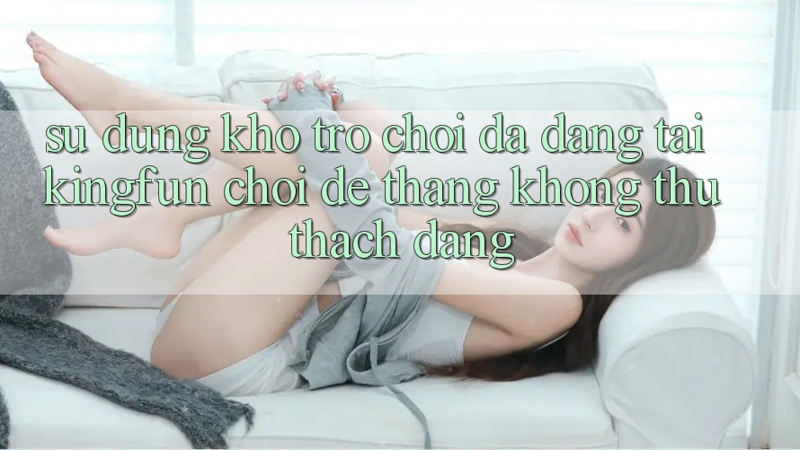 Sử dụng Kho Trò chơi Đa Dạng Tại Kingfun – “Chơi Dễ, Thắng Không thử thách Dàng”